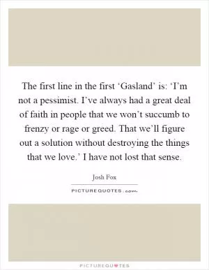 The first line in the first ‘Gasland’ is: ‘I’m not a pessimist. I’ve always had a great deal of faith in people that we won’t succumb to frenzy or rage or greed. That we’ll figure out a solution without destroying the things that we love.’ I have not lost that sense Picture Quote #1