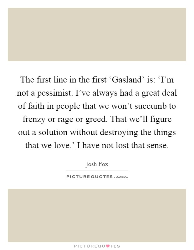 The first line in the first ‘Gasland' is: ‘I'm not a pessimist. I've always had a great deal of faith in people that we won't succumb to frenzy or rage or greed. That we'll figure out a solution without destroying the things that we love.' I have not lost that sense Picture Quote #1
