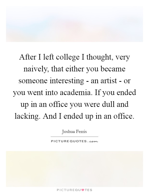 After I left college I thought, very naively, that either you became someone interesting - an artist - or you went into academia. If you ended up in an office you were dull and lacking. And I ended up in an office Picture Quote #1