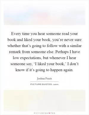 Every time you hear someone read your book and liked your book, you’re never sure whether that’s going to follow with a similar remark from someone else. Perhaps I have low expectations, but whenever I hear someone say, ‘I liked your book,’ I don’t know if it’s going to happen again Picture Quote #1