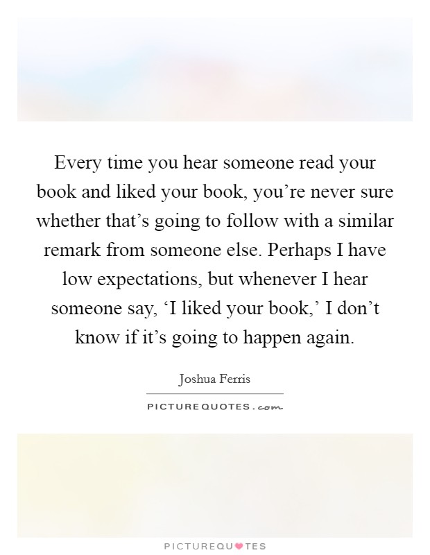Every time you hear someone read your book and liked your book, you're never sure whether that's going to follow with a similar remark from someone else. Perhaps I have low expectations, but whenever I hear someone say, ‘I liked your book,' I don't know if it's going to happen again Picture Quote #1