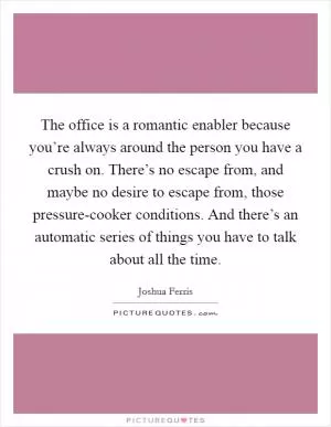 The office is a romantic enabler because you’re always around the person you have a crush on. There’s no escape from, and maybe no desire to escape from, those pressure-cooker conditions. And there’s an automatic series of things you have to talk about all the time Picture Quote #1