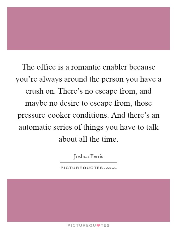 The office is a romantic enabler because you're always around the person you have a crush on. There's no escape from, and maybe no desire to escape from, those pressure-cooker conditions. And there's an automatic series of things you have to talk about all the time Picture Quote #1