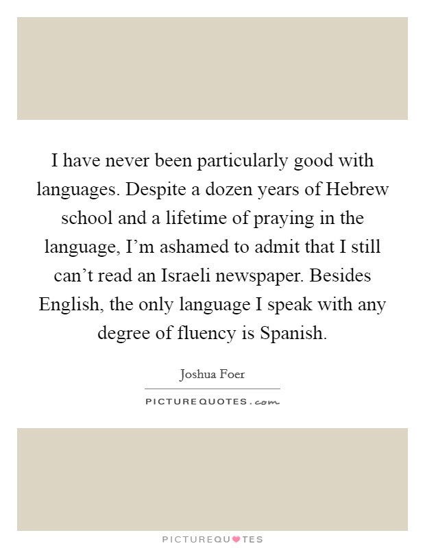 I have never been particularly good with languages. Despite a dozen years of Hebrew school and a lifetime of praying in the language, I'm ashamed to admit that I still can't read an Israeli newspaper. Besides English, the only language I speak with any degree of fluency is Spanish Picture Quote #1