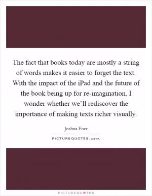 The fact that books today are mostly a string of words makes it easier to forget the text. With the impact of the iPad and the future of the book being up for re-imagination, I wonder whether we’ll rediscover the importance of making texts richer visually Picture Quote #1