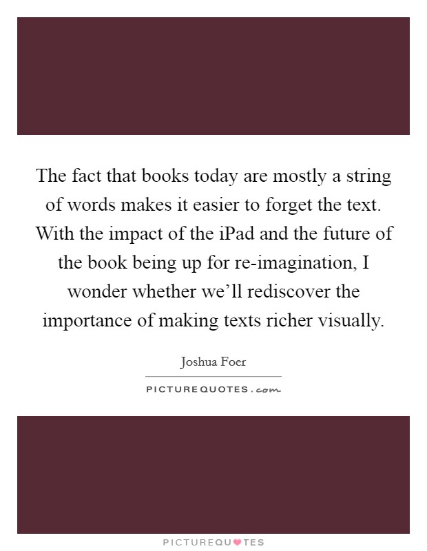 The fact that books today are mostly a string of words makes it easier to forget the text. With the impact of the iPad and the future of the book being up for re-imagination, I wonder whether we'll rediscover the importance of making texts richer visually Picture Quote #1