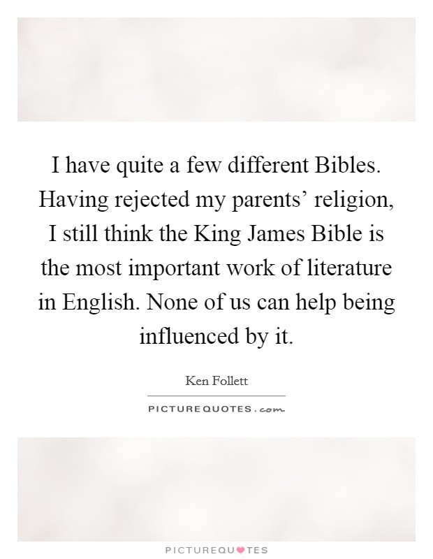 I have quite a few different Bibles. Having rejected my parents' religion, I still think the King James Bible is the most important work of literature in English. None of us can help being influenced by it Picture Quote #1