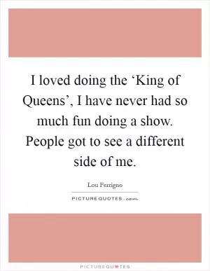 I loved doing the ‘King of Queens’, I have never had so much fun doing a show. People got to see a different side of me Picture Quote #1
