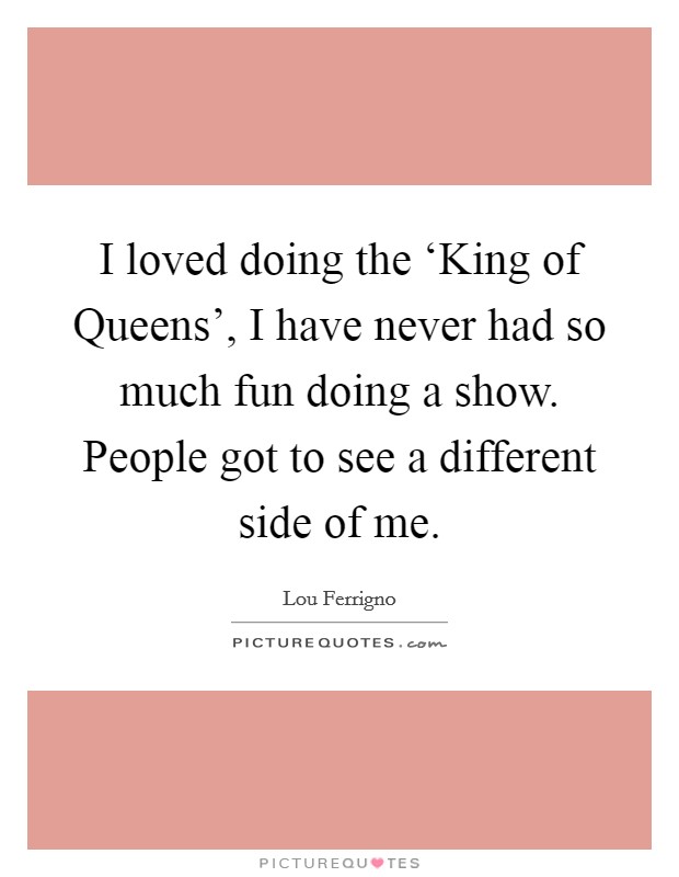 I loved doing the ‘King of Queens', I have never had so much fun doing a show. People got to see a different side of me Picture Quote #1