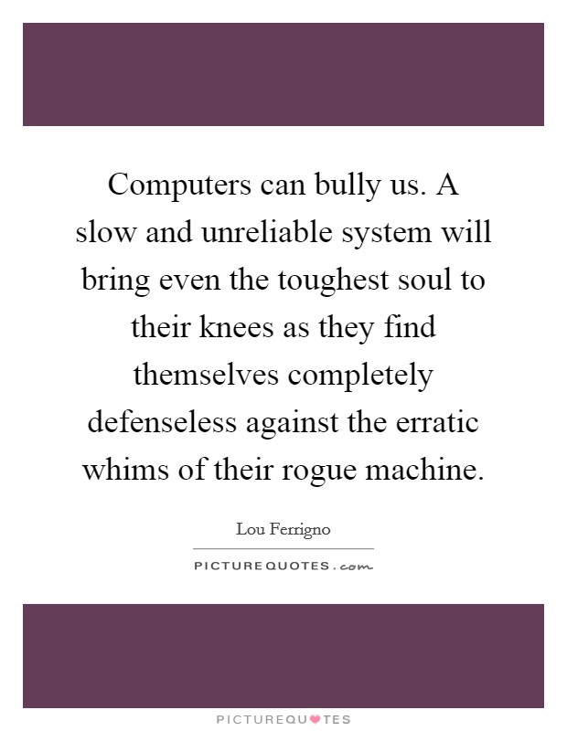 Computers can bully us. A slow and unreliable system will bring even the toughest soul to their knees as they find themselves completely defenseless against the erratic whims of their rogue machine Picture Quote #1