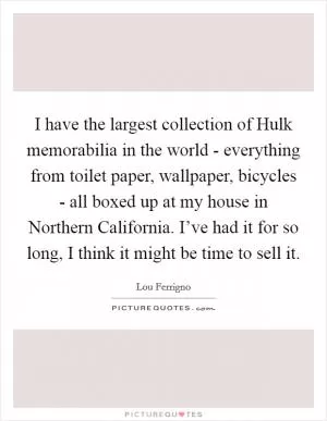 I have the largest collection of Hulk memorabilia in the world - everything from toilet paper, wallpaper, bicycles - all boxed up at my house in Northern California. I’ve had it for so long, I think it might be time to sell it Picture Quote #1