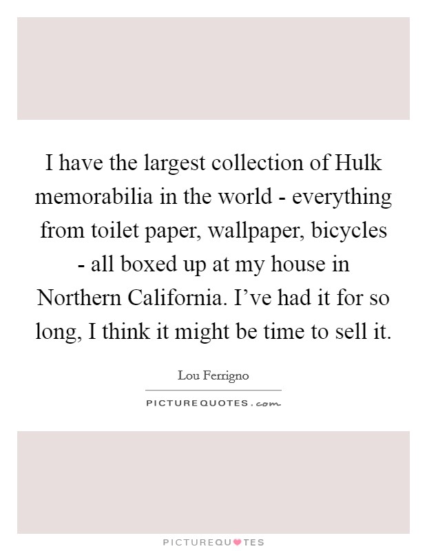 I have the largest collection of Hulk memorabilia in the world - everything from toilet paper, wallpaper, bicycles - all boxed up at my house in Northern California. I've had it for so long, I think it might be time to sell it Picture Quote #1
