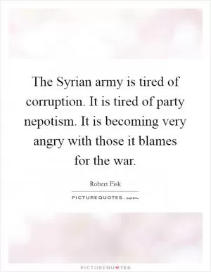 The Syrian army is tired of corruption. It is tired of party nepotism. It is becoming very angry with those it blames for the war Picture Quote #1