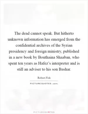 The dead cannot speak. But hitherto unknown information has emerged from the confidential archives of the Syrian presidency and foreign ministry, published in a new book by Bouthaina Shaaban, who spent ten years as Hafez’s interpreter and is still an adviser to his son Bashar Picture Quote #1