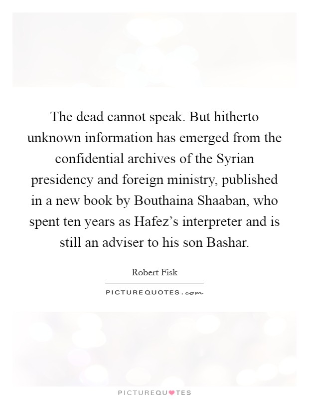 The dead cannot speak. But hitherto unknown information has emerged from the confidential archives of the Syrian presidency and foreign ministry, published in a new book by Bouthaina Shaaban, who spent ten years as Hafez's interpreter and is still an adviser to his son Bashar Picture Quote #1