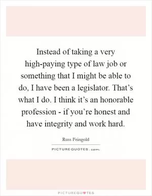 Instead of taking a very high-paying type of law job or something that I might be able to do, I have been a legislator. That’s what I do. I think it’s an honorable profession - if you’re honest and have integrity and work hard Picture Quote #1