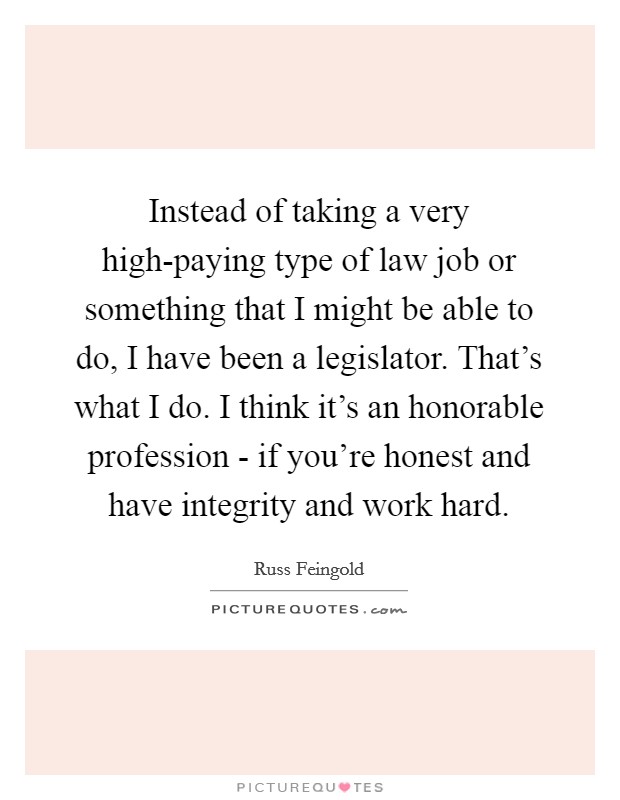 Instead of taking a very high-paying type of law job or something that I might be able to do, I have been a legislator. That's what I do. I think it's an honorable profession - if you're honest and have integrity and work hard Picture Quote #1