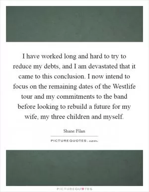 I have worked long and hard to try to reduce my debts, and I am devastated that it came to this conclusion. I now intend to focus on the remaining dates of the Westlife tour and my commitments to the band before looking to rebuild a future for my wife, my three children and myself Picture Quote #1