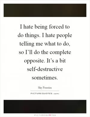 I hate being forced to do things. I hate people telling me what to do, so I’ll do the complete opposite. It’s a bit self-destructive sometimes Picture Quote #1