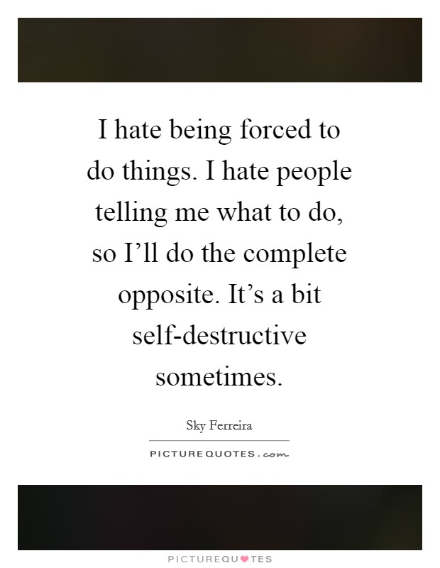 I hate being forced to do things. I hate people telling me what to do, so I'll do the complete opposite. It's a bit self-destructive sometimes Picture Quote #1
