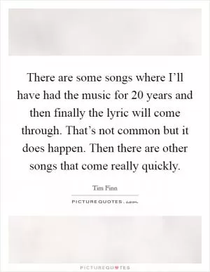There are some songs where I’ll have had the music for 20 years and then finally the lyric will come through. That’s not common but it does happen. Then there are other songs that come really quickly Picture Quote #1
