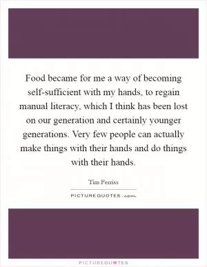 Food became for me a way of becoming self-sufficient with my hands, to regain manual literacy, which I think has been lost on our generation and certainly younger generations. Very few people can actually make things with their hands and do things with their hands Picture Quote #1