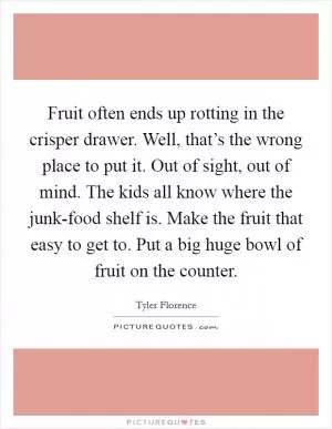 Fruit often ends up rotting in the crisper drawer. Well, that’s the wrong place to put it. Out of sight, out of mind. The kids all know where the junk-food shelf is. Make the fruit that easy to get to. Put a big huge bowl of fruit on the counter Picture Quote #1