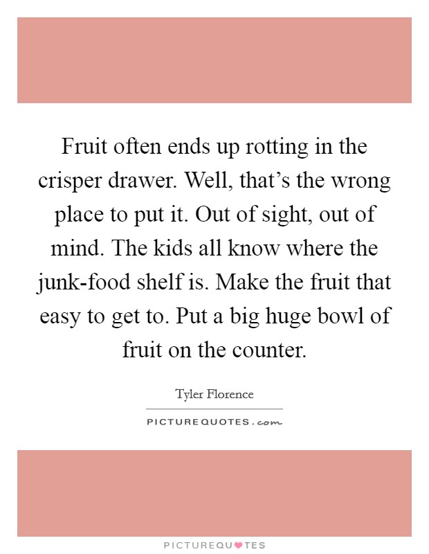Fruit often ends up rotting in the crisper drawer. Well, that's the wrong place to put it. Out of sight, out of mind. The kids all know where the junk-food shelf is. Make the fruit that easy to get to. Put a big huge bowl of fruit on the counter Picture Quote #1