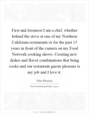First and foremost I am a chef, whether behind the stove at one of my Northern California restaurants or for the past 15 years in front of the camera on my Food Network cooking shows. Creating new dishes and flavor combinations that bring cooks and our restaurant guests pleasure is my job and I love it Picture Quote #1