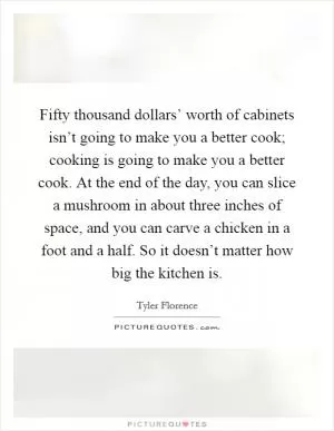 Fifty thousand dollars’ worth of cabinets isn’t going to make you a better cook; cooking is going to make you a better cook. At the end of the day, you can slice a mushroom in about three inches of space, and you can carve a chicken in a foot and a half. So it doesn’t matter how big the kitchen is Picture Quote #1