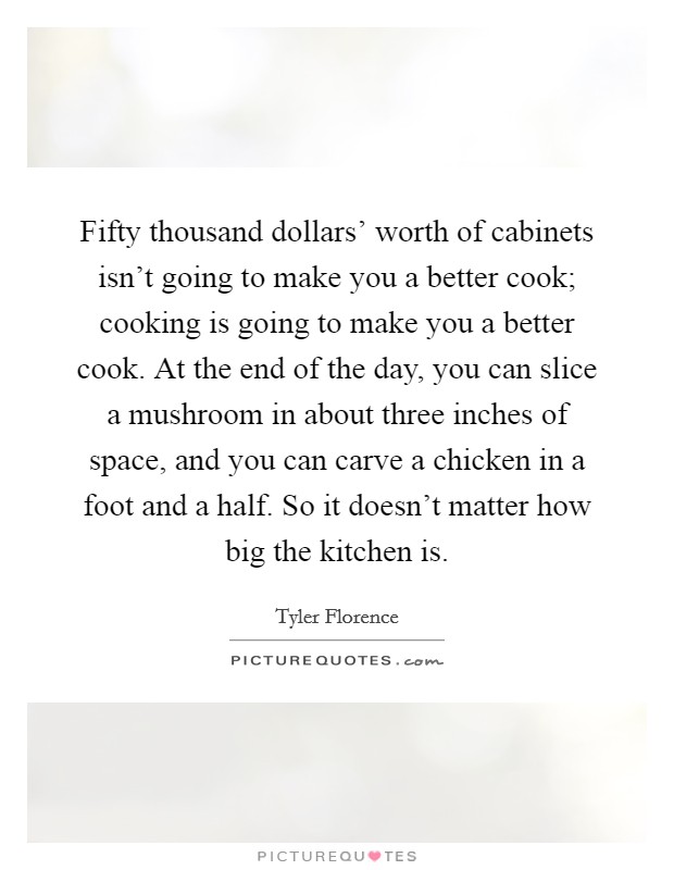 Fifty thousand dollars' worth of cabinets isn't going to make you a better cook; cooking is going to make you a better cook. At the end of the day, you can slice a mushroom in about three inches of space, and you can carve a chicken in a foot and a half. So it doesn't matter how big the kitchen is Picture Quote #1