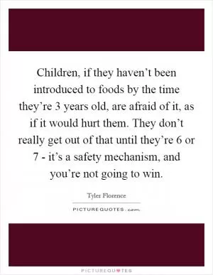 Children, if they haven’t been introduced to foods by the time they’re 3 years old, are afraid of it, as if it would hurt them. They don’t really get out of that until they’re 6 or 7 - it’s a safety mechanism, and you’re not going to win Picture Quote #1