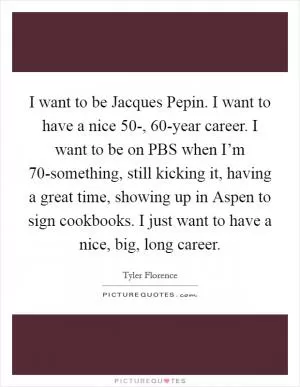 I want to be Jacques Pepin. I want to have a nice 50-, 60-year career. I want to be on PBS when I’m 70-something, still kicking it, having a great time, showing up in Aspen to sign cookbooks. I just want to have a nice, big, long career Picture Quote #1