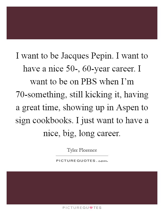 I want to be Jacques Pepin. I want to have a nice 50-, 60-year career. I want to be on PBS when I'm 70-something, still kicking it, having a great time, showing up in Aspen to sign cookbooks. I just want to have a nice, big, long career Picture Quote #1