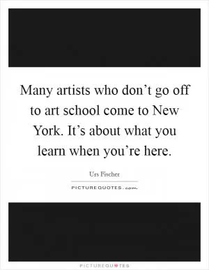 Many artists who don’t go off to art school come to New York. It’s about what you learn when you’re here Picture Quote #1