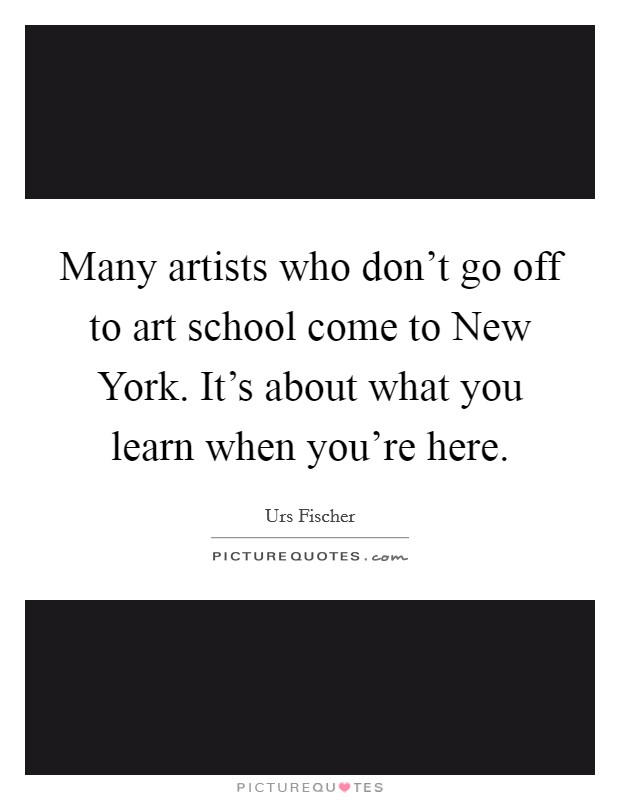Many artists who don't go off to art school come to New York. It's about what you learn when you're here Picture Quote #1