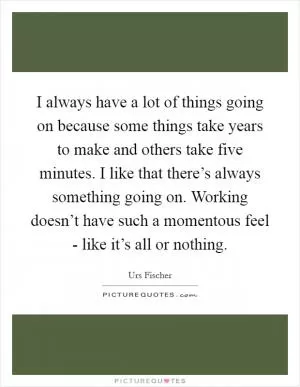 I always have a lot of things going on because some things take years to make and others take five minutes. I like that there’s always something going on. Working doesn’t have such a momentous feel - like it’s all or nothing Picture Quote #1
