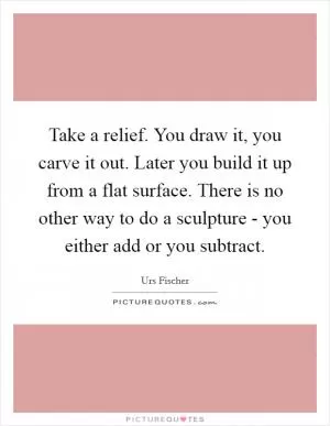 Take a relief. You draw it, you carve it out. Later you build it up from a flat surface. There is no other way to do a sculpture - you either add or you subtract Picture Quote #1