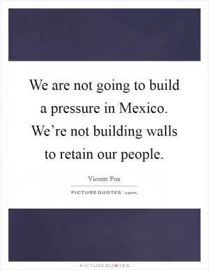 We are not going to build a pressure in Mexico. We’re not building walls to retain our people Picture Quote #1
