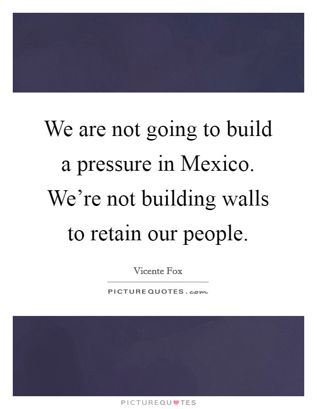 We are not going to build a pressure in Mexico. We're not building walls to retain our people Picture Quote #1