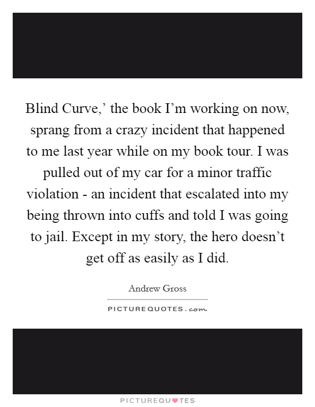 Blind Curve,' the book I'm working on now, sprang from a crazy incident that happened to me last year while on my book tour. I was pulled out of my car for a minor traffic violation - an incident that escalated into my being thrown into cuffs and told I was going to jail. Except in my story, the hero doesn't get off as easily as I did Picture Quote #1