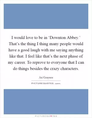 I would love to be in ‘Downton Abbey.’ That’s the thing I thing many people would have a good laugh with me saying anything like that. I feel like that’s the next phase of my career. To reprove to everyone that I can do things besides the crazy characters Picture Quote #1
