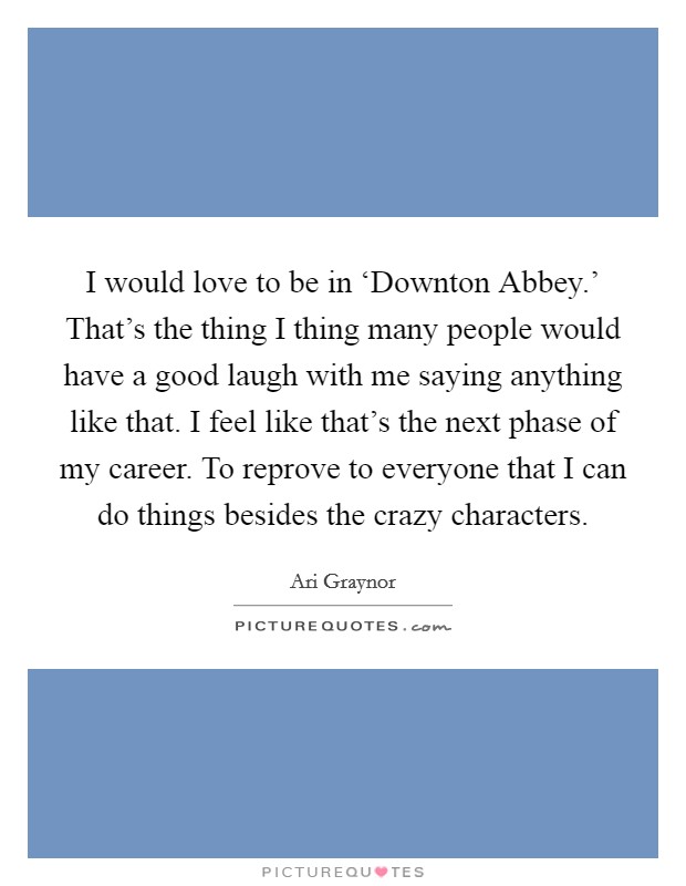 I would love to be in ‘Downton Abbey.' That's the thing I thing many people would have a good laugh with me saying anything like that. I feel like that's the next phase of my career. To reprove to everyone that I can do things besides the crazy characters Picture Quote #1