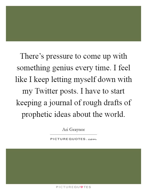 There's pressure to come up with something genius every time. I feel like I keep letting myself down with my Twitter posts. I have to start keeping a journal of rough drafts of prophetic ideas about the world Picture Quote #1