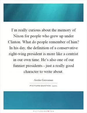 I’m really curious about the memory of Nixon for people who grew up under Clinton. What do people remember of him? In his day, the definition of a conservative right-wing president is more like a centrist in our own time. He’s also one of our funnier presidents - just a really good character to write about Picture Quote #1