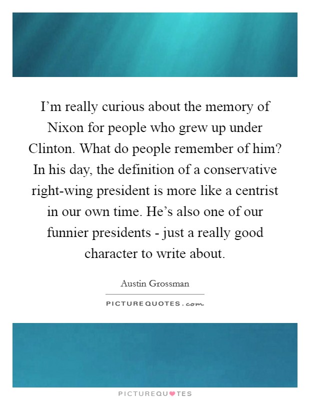 I'm really curious about the memory of Nixon for people who grew up under Clinton. What do people remember of him? In his day, the definition of a conservative right-wing president is more like a centrist in our own time. He's also one of our funnier presidents - just a really good character to write about Picture Quote #1