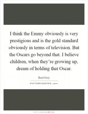 I think the Emmy obviously is very prestigious and is the gold standard obviously in terms of television. But the Oscars go beyond that. I believe children, when they’re growing up, dream of holding that Oscar Picture Quote #1