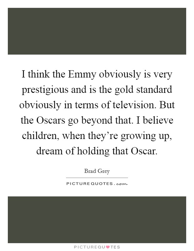 I think the Emmy obviously is very prestigious and is the gold standard obviously in terms of television. But the Oscars go beyond that. I believe children, when they're growing up, dream of holding that Oscar Picture Quote #1