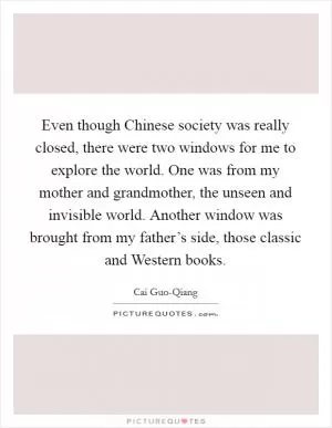 Even though Chinese society was really closed, there were two windows for me to explore the world. One was from my mother and grandmother, the unseen and invisible world. Another window was brought from my father’s side, those classic and Western books Picture Quote #1