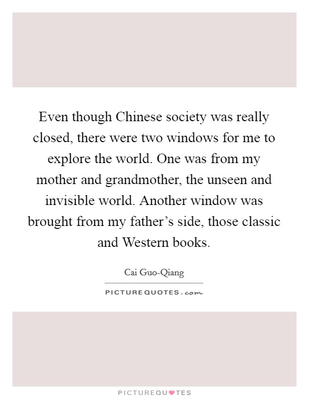 Even though Chinese society was really closed, there were two windows for me to explore the world. One was from my mother and grandmother, the unseen and invisible world. Another window was brought from my father's side, those classic and Western books Picture Quote #1